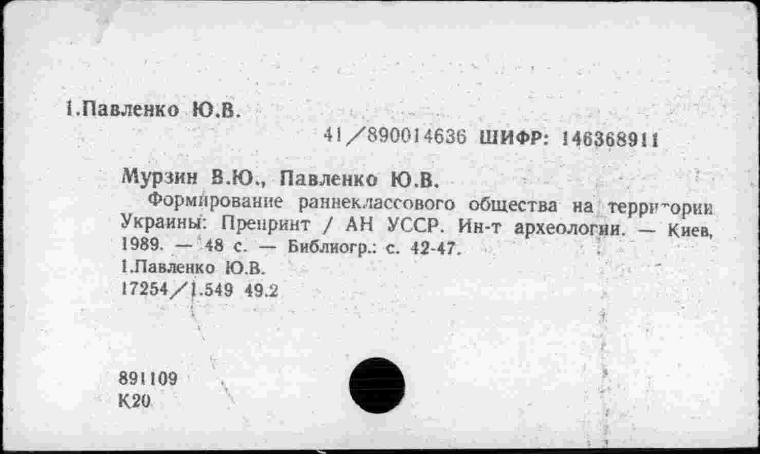 ﻿1.Павленко Ю.В.
41/890014636 ШИФР: 146368911
Мурзин В.Ю., Павленко Ю.В.
Формирование раннеклассового общества на территории Украины: Препринт / АН УССР. Ин-т археологии. — Киев, 1989. — 48 с. — Библиогр.: с. 42-47.
1.Павленко Ю.В.
17254/J.549 49.2
891109
К20